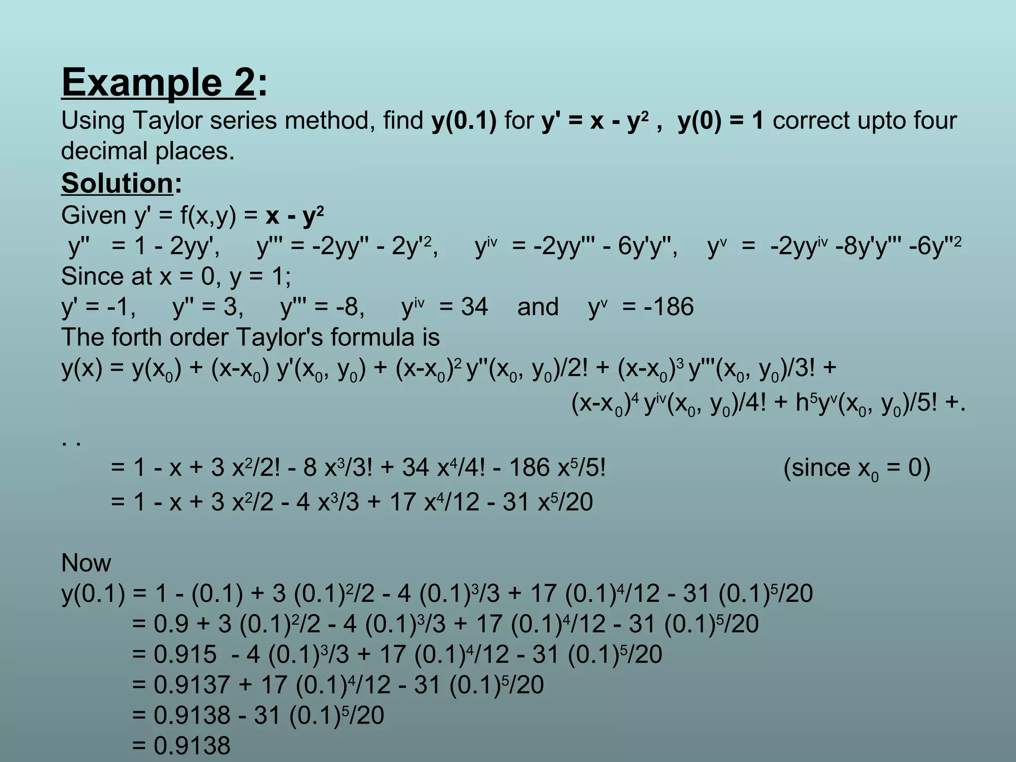 Example 2:
Using Taylor series method, find y(0.1) for y' = x - y2
, y(0) = 1 correct upto four
decimal places.
Solution:
Given y' = f(x,y) = x - y2
y'' = 1 - 2yy', y''' = -2yy'' - 2y'2
, yiv
= -2yy''' - 6y'y'', yv
= -2yyiv
-8y'y''' -6y''2
Since at x = 0, y = 1;
y' = -1, y'' = 3, y''' = -8, yiv
= 34 and yv
= -186
The forth order Taylor's formula is
y(x) = y(x0) + (x-x0) y'(x0, y0) + (x-x0)2
y''(x0, y0)/2! + (x-x0)3
y'''(x0, y0)/3! +
(x-x0)4
yiv
(x0, y0)/4! + h5
yv
(x0, y0)/5! +.
. .
= 1 - x + 3 x2
/2! - 8 x3
/3! + 34 x4
/4! - 186 x5
/5! (since x0 = 0)
= 1 - x + 3 x2
/2 - 4 x3
/3 + 17 x4
/12 - 31 x5
/20
Now
y(0.1) = 1 - (0.1) + 3 (0.1)2
/2 - 4 (0.1)3
/3 + 17 (0.1)4
/12 - 31 (0.1)5
/20
= 0.9 + 3 (0.1)2
/2 - 4 (0.1)3
/3 + 17 (0.1)4
/12 - 31 (0.1)5
/20
= 0.915 - 4 (0.1)3
/3 + 17 (0.1)4
/12 - 31 (0.1)5
/20
= 0.9137 + 17 (0.1)4
/12 - 31 (0.1)5
/20
= 0.9138 - 31 (0.1)5
/20
= 0.9138
 