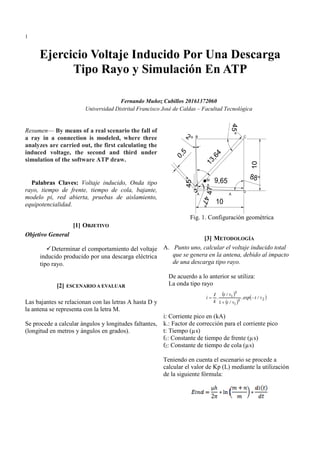 1
Resumen— By means of a real scenario the fall of
a ray in a connection is modeled, where three
analyzes are carried out, the first calculating the
induced voltage, the second and third under
simulation of the software ATP draw.
Palabras Claves: Voltaje inducido, Onda tipo
rayo, tiempo de frente, tiempo de cola, bajante,
modelo pi, red abierta, pruebas de aislamiento,
equipotencialidad.
[1] OBJETIVO
Objetivo General
Determinar el comportamiento del voltaje
inducido producido por una descarga eléctrica
tipo rayo.
[2] ESCENARIO A EVALUAR
Las bajantes se relacionan con las letras A hasta D y
la antena se representa con la letra M.
Se procede a calcular ángulos y longitudes faltantes,
(longitud en metros y ángulos en grados).
Fig. 1. Configuración geométrica
[3] METODOLOGÍA
A. Punto uno, calcular el voltaje inducido total
que se genera en la antena, debido al impacto
de una descarga tipo rayo.
De acuerdo a lo anterior se utiliza:
La onda tipo rayo
i: Corriente pico en (kA)
k.: Factor de corrección para el corriente pico
t: Tiempo (µs)
ƭ1: Constante de tiempo de frente (µs)
ƭ2: Constante de tiempo de cola (µs)
Teniendo en cuenta el escenario se procede a
calcular el valor de Kp (L) mediante la utilización
de la siguiente fórmula:
Ejercicio Voltaje Inducido Por Una Descarga
Tipo Rayo y Simulación En ATP
Fernando Muñoz Cubillos 20161372060
Universidad Distrital Francisco José de Caldas – Facultad Tecnológica
 