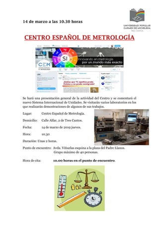 14 de marzo a las 10.30 horas
CENTRO ESPAÑOL DE METROLOGÍA
Se hará una presentación general de la actividad del Centro y se comentará el
nuevo Sistema Internacional de Unidades. Se visitarán varios laboratorios en los
que realizarán demostraciones de algunos de sus trabajos.
Lugar: Centro Español de Metrología.
Domicilio: Calle Alfar, 2 de Tres Cantos.
Fecha: 14 de marzo de 2019 jueves.
Hora: 10.30
Duración: Unas 2 horas.
Punto de encuentro: Avda. Viñuelas esquina a la plaza del Padre Llanos.
Grupo máximo de 40 personas.
Hora de cita: 10.00 horas en el punto de encuentro.
 