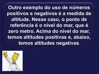 21Outro exemplo do uso de números positivos e negativos é a medida de altitude. Nesse caso, o ponto de referência é o nível do mar, que é zero metro. Acima do nível do mar, temos altitudes positivas e, abaixo, temos altitudes negativas.