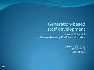 Generation-based
        staff development
                     as a profit impact
on Human Resource Portfolio optimization


                      CEM – Cefa Graz
                           17.11.2011
                          Britta Holert
 