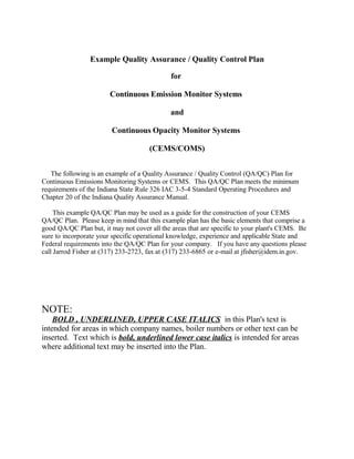 Example Quality Assurance / Quality Control Plan

                                             for

                        Continuous Emission Monitor Systems

                                             and

                        Continuous Opacity Monitor Systems

                                      (CEMS/COMS)


   The following is an example of a Quality Assurance / Quality Control (QA/QC) Plan for
Continuous Emissions Monitoring Systems or CEMS. This QA/QC Plan meets the minimum
requirements of the Indiana State Rule 326 IAC 3-5-4 Standard Operating Procedures and
Chapter 20 of the Indiana Quality Assurance Manual.

     This example QA/QC Plan may be used as a guide for the construction of your CEMS
QA/QC Plan. Please keep in mind that this example plan has the basic elements that comprise a
good QA/QC Plan but, it may not cover all the areas that are specific to your plant's CEMS. Be
sure to incorporate your specific operational knowledge, experience and applicable State and
Federal requirements into the QA/QC Plan for your company. If you have any questions please
call Jarrod Fisher at (317) 233-2723, fax at (317) 233-6865 or e-mail at jfisher@idem.in.gov.




NOTE:
    BOLD , UNDERLINED, UPPER CASE ITALICS in this Plan's text is
intended for areas in which company names, boiler numbers or other text can be
inserted. Text which is bold, underlined lower case italics is intended for areas
where additional text may be inserted into the Plan.
 