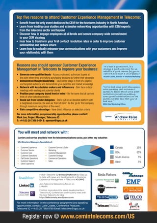 Top five reasons to attend Customer Experience Management in Telecoms:
• Benefit from the only event dedicated to CEM for the telecoms industry in north america
• Learn from leading case studies and extensive networking opportunities with CEM experts
  from the telecoms sector and beyond
• Discover how to engage employees at all levels and secure company-wide commitment
  to your CEM strategy
• hear how to transform your first contact resolution rates in order to improve customer
  satisfaction and reduce churn
• Learn how to radically enhance your communications with your customers and improve
  your relationship with them



Reasons you should sponsor Customer Experience                                           “It’s been a great event, it’s
Management in Telecoms to improve your business:                                         always a good size event for us
                                                                                         which is a good chance for you to
• generate new qualified leads - Access motivated, authorized buyers at                  network and meet a lot of people.”
                                                                                         alcatel-Lucent, Director of Solutions Marketing
  the point where they are making purchasing decisions to further their strategies
• Demonstrate thought leadership - Take centre stage in front of a captive
  and targeted audience and demonstrate your expertize and market knowledge
• network with key decision makers and influencers - Gain face-to-face                  “We’ve had some great discussion
                                                                                        with operators that we haven’t
  meetings with existing and potential clients                                          spoken to before about some great
• Position your company brand front of mind - Be the name that all carriers             initiatives as well as making
  think of when selecting vendors                                                       some great introductions on the
                                                                                        global operator base that you’ve
• Stand out from vendor delegates - Stand out on an elevated platform with              had here.”
  a heightened presence. Be seen as ‘front of mind’. Be the ‘go to’ first company       MDS, Chief Marketing officer
  through maximum recognition at the event.
• gain competitive advantage - Have direct influence on selection criteria
for more information on sponsorship opportunities please contact:
                                                                                           Sponsor
Mark Lee, Project Manager, Telecoms iQ
T: +44 (0) 20 7368 9434 E: sponsor@iqpc.co.uk



 you will meet and network with:
 Carriers and service providers from the telecommunications sector, plus other key industries
 vPs/Directors/Managers/Specialists of:

•   Customer Experience           •   Customer Service & Sales                                          Canada                     25%
•   Customer Service              •   Marketing
•   Customer Care                 •   Customer Management                                               USA                        65%
•   Customer Operations           •   Customer Strategy
•   Call Center Operations        •   Commercial Operations
                                                                                                        South America                5%
•   Customer Support              •   Sales                                                             Other                        5%
•   Client Experience




                             Follow Telecoms IQ @TelecomsForum to keep up            Media Partners
                             to date with news and developments in Customer
                             Experience Management in Telecoms #CEMIQ

                             Join Telecoms Networking Forum on
                             LinkedIn
                             Find out more about the latest developments in
                             Telecoms IQ conferences and industry news with
                             the new Telecoms IQ blog
                             http://telecomsiq.wordpress.com

For more information on the conference programme and speaking
opportunities, contact: Julie Coates, Conference Producer,
Telecoms IQ +44 (0) 20 7368 9769 Email: telecoms@iqpc.co.uk


      Register now @ www.cemintelecoms.com/uS
 