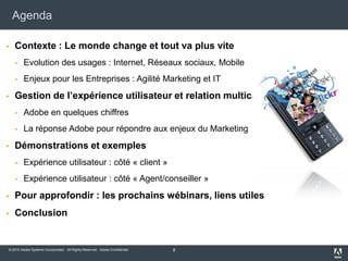 AgendaContexte : Le monde change et tout va plus viteEvolution des usages : Internet, Réseaux sociaux, MobileEnjeux pour les Entreprises : Agilité Marketing et ITGestion de l’expérience utilisateur et relation multicanalAdobe en quelques chiffresLa réponse Adobe pour répondre aux enjeux du MarketingDémonstrations et exemplesExpérience utilisateur : côté « client »Expérience utilisateur : côté « Agent/conseiller »Pour approfondir : les prochains wébinars, liens utilesConclusion2