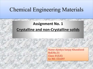 Chemical Engineering Materials
Assignment No. 1
Crystalline and non-Crystalline solids
Name-Ajinkya Sanjay Khandizod
Roll.No.31
Class: B (S.E)
Gr. NO. 151697
 