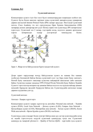 Семинар № 2

                                Сүлжээний ангилал

Компьютерын сүлжээ гэдэг бол хэсэг бүлэг компьютерүүдын хоорондын холболт юм.
Сүлжээг бүтэц болон ажиллах зарчмын хувьд сүлжээний давхарга-уудад хуваарилан
дөрвөн шатлалтай Internet Protocol Suite (IPS) загварт оруулдаг. Нилээдгүй сүлжээний
хичээл, Cisco Academy гэх мэт сургуулиудад Open Systems Interconnection (OSI)
загвараар долоон давхаргаар авч үздэг бөгөөд харин том сүлжээнүүд IPS загварчлалыг
хэрэглэдэг. Сүлжээний энэ 2 загвар, тэдгээрийн ялгаа, мэдээлэл дамжих аргачлалыг
хэрхэн      загварчилдаг       талаар       дэлгэрэнгүй      танилцуулах       болно.




Зураг 1. Ямар нэгэн байгууллагын бүрэн хандалттай сүлжээ



Дээрх зурагт харуулснаар энэхүү байгууллагын сүлжээ нь хаанаас бол хаанаас
холбогдох боломжтой байгаа бөгөөд сүлжээний хэсэг тус бүрд router буюу замчлагч,
firewall буюу хамгаалагч тавьснаар сүлжээны найдвартай ажиллагааг сайн хангасан
байна. Сүлжээнд гаднаас хандахад VPN (Virtual Private Network) буюу Хиймэл Хувийн
Сүлжээг хэрэглэснээр интернетээр дамжиж байгаа мэдээлэл нь нууцлалтайгаар дамжих
нөхцлийг бүрдүүлж эрсдлийг бууруулж байгаа юм. Сүлжээнүүдийн ангиллын талаар
дараахи хуудаснаас үзнэ үү.

Сүлжээний ангилал

Ангилал - Хамрах хүрээгээрээ

Компьютерын сүлжээг хамрах хүрээгээр нь ангилбал: Personal area network – Хувийн
сүлжээ (PAN), Local Area Network – Дотоод сүлжээ (LAN), Campus Area Network –
Цогцолборын сүлжээ (CAN), Metropolitan area network – Хотын сүлжээ (MAN), болон
Wide area network - Өргөн бүсийн сүлжээ (WAN) гэж болно.

Сүлжээнүүд улам стандарт болон нэвтэрч байгаа өнөө үед эдгээр сүлжээнүүдийн ялгаа
нь эцсийн хэрэглэгчдээс илүүтэй сүлжээний админуудад чухал юм. Сүлжээний
админууд нь чанартай үйлчилгээ – Quality of Service (QoS) – хүргэхийн тулд сүлжээг
 
