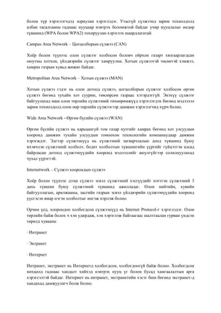 болон түр хэрэглэгчдэд зориулан хэрэглэдэг. Утасгүй сүлжээнд зарим тохиолдолд
албан тасалгааны гаднаас нууцаар нэвтрэх боломжтой байдаг учир нууцлалыг өндөр
түвшинд (WPA болон WPA2) тохируулан хэрэглэх шаардлагатай.

Campus Area Network – Цогцолборын сүлжээ (CAN)

Хоѐр болон түүнээс олон сүлжээг холбосон боловч ойрхон газарт хязгаарлагдсан
оюутны хотхон, үйлдвэрийн сүлжээг хамруулна. Хотын сүлжээтэй төсөөтэй хэмжээ,
хамрах газрын хувьд жижиг байдаг.

Metropolitan Area Network – Хотын сүлжээ (MAN)

Хотын сүлжээ гэдэг нь олон дотоод сүлжээ, цогцолборын сүлжээг холбосон өргөн
сүлжээ бөгөөд тухайн хот суурин, төвлөрсөн газраас хэтэрдэггүй. Энэхүү сүлжээг
байгуулахад маш олон төрлийн сүлжээний төхөөрөмжүүд хэрэглэгдэх бөгөөд мэдээлэл
зарим тохиолдолд олон өөр төрлийн сүлжээгээр дамжин хэрэглэгчид хүрч болно.

Wide Area Network - Өргөн бүсийн сүлжээ (WAN)

Өргөн бүсийн сүлжээ нь харьцангуй том газар нутгийг хамрах бөгөөд хот улсуудын
хооронд дамжин тухайн улсуудын томоохон технологийн компаниудаар дамжин
хэрэгждэг. Эдгээр сүлжээнүүд нь сүлжээний загварчлалын доод түвшинд буюу
ихэвчлэн сүлжээний холболт, бодит холболтын түвшингийн үүргийг гүйцэтгэн алсад
байрласан дотоод сүлжээнүүдийн хооронд мэдээллийг аюулгүйгээр солилцуулахад
чухал үүрэгтэй.

Internetwork – Cүлжээ хоорондын сүлжээ

Хоѐр болон түүнээс дээш сүлжээ эсвэл сүлжээний хэсгүүдийг нэгтгэн сүлжээний 3
дахь түвшин буюу сүлжээний түвшинд ажилладаг. Олон нийтийн, хувийн
байгууллагын, арилжааны, засгийн газрын эсвэл үйлдвэрийн сүлжээнүүдийн хооронд
үүсгэсэн ямар нэгэн холболтыг ингэж нэрлэж болно.

Орчин үед, хоорондоо холбогдсон сүлжээнүүд нь Internet Protocol-г хэрэглэдэг. Олон
төрлийн байж болох ч хэн удирдаж, хэн хэрэглэж байгаагаас шалтгаалан гурван үндсэн
төрөлд хуваана:

· Интранет

· Эктранет

· Интернет

Интранет, экстранет нь Интернетд холбогдсон, холбогдоогүй байж болно. Холбогдсон
нөхцөлд гаднаас хандалт хийхэд нэвтрэх нууц үг болон бусад хамгаалалтын арга
хэрэгсэлтэй байдаг. Интернет нь интранет, экстранетийн хэсэг биш бөгөөд экстранет-д
хандахад дамжуулагч болж болно.
 