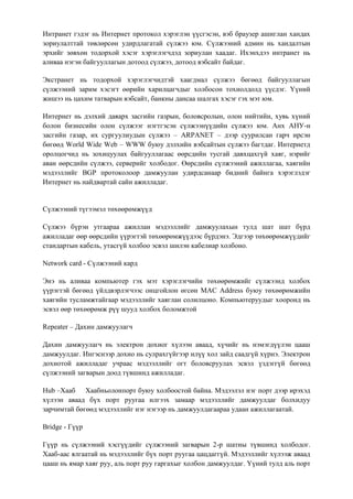 Интранет гэдэг нь Интернет протокол хэрэглэн үүсгэсэн, вэб браузер ашиглан хандах
зориулалттай төвлөрсөн удирдлагатай сүлжээ юм. Сүлжээний админ нь хандалтын
эрхийг зөвхөн тодорхой хэсэг хэрэглэгчдэд зориулан хаадаг. Ихэнхдээ интранет нь
аливаа нэгэн байгууллагын дотоод сүлжээ, дотоод вэбсайт байдаг.

Экстранет нь тодорхой хэрэглэгчидтэй хаагдмал сүлжээ бөгөөд байгууллагын
сүлжээний зарим хэсэгт өөрийн харилцагчдыг холбосон тохиолдолд үүсдэг. Үүний
жишээ нь цахим татварын вэбсайт, банкны дансаа шалгах хэсэг гэх мэт юм.

Интернет нь дэлхий даяарх засгийн газрын, боловсролын, олон нийтийн, хувь хүний
болон бизнесийн олон сүлжээг нэгтгэсэн сүлжээнүүдийн сүлжээ юм. Анх АНУ-н
засгийн газар, их сургуулиудын сүлжээ – ARPANET – дээр суурилсан гарч ирсэн
бөгөөд World Wide Web – WWW буюу дэлхийн вэбсайтын сүлжээ багтдаг. Интернетд
оролцогчид нь зохицуулах байгууллагаас өөрсдийн тусгай давхцахгүй хаяг, нэрийг
аван өөрсдийн сүлжээ, серверийг холбодог. Өөрсдийн сүлжээний ажиллагаа, хаягийн
мэдээллийг BGP протоколоор дамжуулан удирдсанаар бидний байнга хэрэглэдэг
Интернет нь найдвартай сайн ажилладаг.


Сүлжээний түгээмэл төхөөрөмжүүд

Сүлжээ бүрэн утгаараа ажиллан мэдээллийг дамжуулахын тулд шат шат бүрд
ажилладаг өөр өөрсдийн үүрэгтэй төхөөрөмжүүдээс бүрдэнэ. Эдгээр төхөөрөмжүүдийг
стандартын кабель, утасгүй холбоо эсвэл шилэн кабелиар холбоно.

Network card - Сүлжээний кард

Энэ нь аливаа компьютер гэх мэт хэрэглэгчийн төхөөрөмжийг сүлжээнд холбох
үүрэгтэй бөгөөд үйлдвэрлэгчээс онцгойлон өгсөн MAC Address буюу төхөөрөмжийн
хаягийн тусламжтайгаар мэдээллийг хаяглан солилцоно. Компьютеруудыг хооронд нь
эсвэл өөр төхөөрөмж рүү шууд холбох боломжтой

Repeater – Дахин дамжуулагч

Дахин дамжуулагч нь электрон дохиог хүлээн аваад, хүчийг нь нэмэгдүүлэн цааш
дамжуулдаг. Ингэснээр дохио нь сулрахгүйгээр илүү хол зайд саадгүй хүрнэ. Электрон
дохиотой ажилладаг учраас мэдээллийг огт боловсруулах эсвэл үздэггүй бөгөөд
сүлжээний загварын доод түвшинд ажилладаг.

Hub –Хааб Хаабньолонпорт буюу холбоостой байна. Мэдээлэл нэг порт дээр ирэхэд
хүлээн аваад бүх порт руугаа илгээх замаар мэдээллийг дамжуулдаг болхидуу
зарчимтай бөгөөд мэдээллийг нэг нэгээр нь дамжуулдагаараа удаан ажиллагаатай.

Bridge - Гүүр

Гүүр нь сүлжээний хэсгүүдийг сүлжээний загварын 2-р шатны түвшинд холбодог.
Хааб-аас ялгаатай нь мэдээллийг бүх порт руугаа цацдаггүй. Мэдээллийг хүлээж аваад
цааш нь ямар хаяг руу, аль порт руу гаргахыг холбон дамжуулдаг. Үүний тулд аль порт
 
