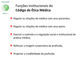 Funções institucionais do
Código de Ética Médica
Regular as relações do médico com seus pacientes;
Regular as relações do médico com seus pares;
Exercer o controle e a regulação social e institucional da
prática médica;
Reforçar a imagem corporativa da profissão;
Propiciar a credibilidade da profissão.
 
