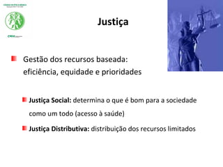 Justiça
Gestão dos recursos baseada:
eficiência, equidade e prioridades
Justiça Social: determina o que é bom para a sociedade
como um todo (acesso à saúde)
Justiça Distributiva: distribuição dos recursos limitados
 