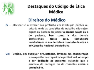 Destaques do Código de Ética
Médica
Direitos do Médico
IV – Recusar-se a exercer sua profissão em instituição pública ou
privada onde as condições de trabalho não sejam
dignas ou possam prejudicar a própria saúde ou a
do paciente, bem como a dos demais
profissionais. Nesse caso, comunicará
imediatamente sua decisão à comissão de ética e
ao Conselho Regional de Medicina.
VIII - Decidir, em qualquer circunstância, levando em consideração
sua experiência e capacidade profissional, o tempo
a ser dedicado ao paciente, evitando que o
acúmulo de encargos ou de consultas venha a
prejudicá-lo.
 
