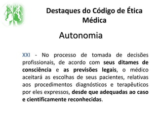 Destaques do Código de Ética
Médica
AutonomiaAutonomia
XXI - No processo de tomada de decisões
profissionais, de acordo com seus ditames de
consciência e as previsões legais, o médico
aceitará as escolhas de seus pacientes, relativas
aos procedimentos diagnósticos e terapêuticos
por eles expressos, desde que adequadas ao caso
e cientificamente reconhecidas.
 