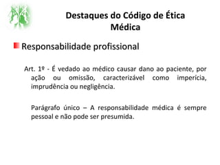 Destaques do Código de Ética
Médica
Responsabilidade profissionalResponsabilidade profissional
Art. 1º - É vedado ao médico causar dano ao paciente, por
ação ou omissão, caracterizável como imperícia,
imprudência ou negligência.
Parágrafo único – A responsabilidade médica é sempre
pessoal e não pode ser presumida.
 