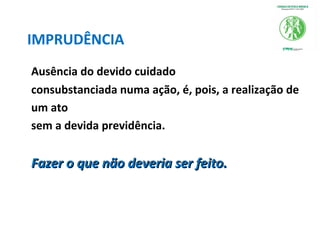 IMPRUDÊNCIA
Ausência do devido cuidado
consubstanciada numa ação, é, pois, a realização de
um ato
sem a devida previdência.
Fazer o que não deveria ser feito.Fazer o que não deveria ser feito.
 