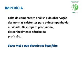 IMPERÍCIA
Falta da competente análise e da observação
das normas existentes para o desempenho da
atividade. Despreparo profissional,
desconhecimento técnico da
profissão.
Fazer mal o que deveria ser bem feito.Fazer mal o que deveria ser bem feito.
 