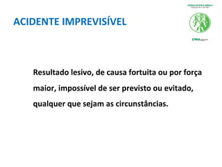 ACIDENTE IMPREVISÍVEL
Resultado lesivo, de causa fortuita ou por força
maior, impossível de ser previsto ou evitado,
qualquer que sejam as circunstâncias.
 