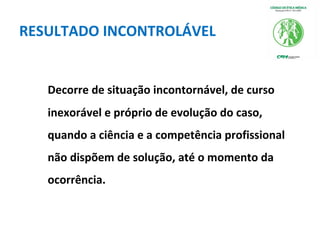 RESULTADO INCONTROLÁVEL
Decorre de situação incontornável, de curso
inexorável e próprio de evolução do caso,
quando a ciência e a competência profissional
não dispõem de solução, até o momento da
ocorrência.
 