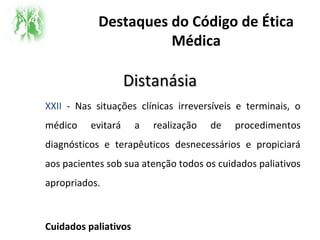 Destaques do Código de Ética
Médica
DistanásiaDistanásia
XXII - Nas situações clínicas irreversíveis e terminais, o
médico evitará a realização de procedimentos
diagnósticos e terapêuticos desnecessários e propiciará
aos pacientes sob sua atenção todos os cuidados paliativos
apropriados.
Cuidados paliativos
 