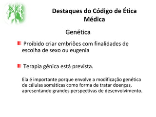 Destaques do Código de Ética
Médica
GenéticaGenética
Proibido criar embriões com finalidades de
escolha de sexo ou eugenia
Terapia gênica está prevista.
Ela é importante porque envolve a modificação genética
de células somáticas como forma de tratar doenças,
apresentando grandes perspectivas de desenvolvimento.
 