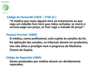 Código de Hamurábi (1810 – 1750 aC )
“O médico que mata alguém livre no tratamento ou que
cega um cidadão livre terá suas mãos cortadas; se morre o
escravo paga seu preço, se ficar cego a metade do preço”.
Thomas Percival (1803)
O médico, como profissional, está sujeito às sanções da lei;
Na aplicação das sanções, os tribunais devem ser prudentes;
Isto não afeta o prestígio nem o progresso da Medicina.
(Teoria de Dupin).
Código de Napoleão (1804)
Danos produzidos por médico devem ser devidamente
reparados.
 
