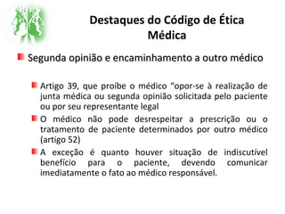Destaques do Código de Ética
Médica
Segunda opinião e encaminhamento a outro médicoSegunda opinião e encaminhamento a outro médico
Artigo 39, que proíbe o médico “opor-se à realização de
junta médica ou segunda opinião solicitada pelo paciente
ou por seu representante legal
O médico não pode desrespeitar a prescrição ou o
tratamento de paciente determinados por outro médico
(artigo 52)
A exceção é quanto houver situação de indiscutível
benefício para o paciente, devendo comunicar
imediatamente o fato ao médico responsável.
 