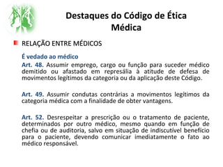 Destaques do Código de Ética
Médica
RELAÇÃO ENTRE MÉDICOSRELAÇÃO ENTRE MÉDICOS
É vedado ao médico
Art. 48. Assumir emprego, cargo ou função para suceder médico
demitido ou afastado em represália à atitude de defesa de
movimentos legítimos da categoria ou da aplicação deste Código.
Art. 49. Assumir condutas contrárias a movimentos legítimos da
categoria médica com a finalidade de obter vantagens.
Art. 52. Desrespeitar a prescrição ou o tratamento de paciente,
determinados por outro médico, mesmo quando em função de
chefia ou de auditoria, salvo em situação de indiscutível benefício
para o paciente, devendo comunicar imediatamente o fato ao
médico responsável.
 