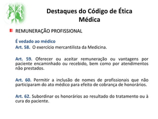 Destaques do Código de Ética
Médica
REMUNERAÇÃO PROFISSIONALREMUNERAÇÃO PROFISSIONAL
É vedado ao médico
Art. 58. O exercício mercantilista da Medicina.
Art. 59. Oferecer ou aceitar remuneração ou vantagens por
paciente encaminhado ou recebido, bem como por atendimentos
não prestados.
Art. 60. Permitir a inclusão de nomes de profissionais que não
participaram do ato médico para efeito de cobrança de honorários.
Art. 62. Subordinar os honorários ao resultado do tratamento ou à
cura do paciente.
 