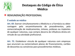 Destaques do Código de Ética
Médica
REMUNERAÇÃO PROFISSIONALREMUNERAÇÃO PROFISSIONAL
É vedado ao médico
Art. 69. Exercer simultaneamente a Medicina e a Farmácia ou obter
vantagem pelo encaminhamento de procedimentos, pela
comercialização de medicamentos, órteses, próteses ou implantes
de qualquer natureza, cuja compra decorra de influência direta em
virtude de sua atividade profissional.
Art. 72. Estabelecer vínculo de qualquer natureza com empresas
que anunciam ou comercializam planos de financiamento, cartões
de descontos ou consórcios para procedimentos médicos.
 