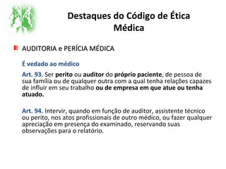 Destaques do Código de Ética
Médica
AUDITORIA e PERÍCIA MÉDICAAUDITORIA e PERÍCIA MÉDICA
É vedado ao médico
Art. 93. Ser perito ou auditor do próprio paciente, de pessoa de
sua família ou de qualquer outra com a qual tenha relações capazes
de influir em seu trabalho ou de empresa em que atue ou tenha
atuado.
Art. 94. Intervir, quando em função de auditor, assistente técnico
ou perito, nos atos profissionais de outro médico, ou fazer qualquer
apreciação em presença do examinado, reservando suas
observações para o relatório.
 