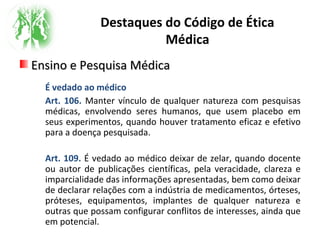 Destaques do Código de Ética
Médica
Ensino e Pesquisa MédicaEnsino e Pesquisa Médica
É vedado ao médico
Art. 106. Manter vínculo de qualquer natureza com pesquisas
médicas, envolvendo seres humanos, que usem placebo em
seus experimentos, quando houver tratamento eficaz e efetivo
para a doença pesquisada.
Art. 109. É vedado ao médico deixar de zelar, quando docente
ou autor de publicações científicas, pela veracidade, clareza e
imparcialidade das informações apresentadas, bem como deixar
de declarar relações com a indústria de medicamentos, órteses,
próteses, equipamentos, implantes de qualquer natureza e
outras que possam configurar conflitos de interesses, ainda que
em potencial.
 
