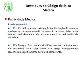 Destaques do Código de Ética
Médica
Publicidade MédicaPublicidade Médica
É vedado ao médico
Art. 111. Permitir que sua participação na divulgação de assuntos
médicos, em qualquer meio de comunicação de massa, deixe de ter
caráter exclusivamente de esclarecimento e educação da
sociedade.
Art. 113. Divulgar, fora do meio científico, processo de tratamento
ou descoberta cujo valor ainda não esteja expressamente
reconhecido cientificamente por órgão competente.
 