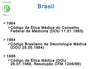 Brasil
 1964
Código de Ética Médica do Conselho
Federal de Medicina (DOU 11.01.1965)
 1984
Código Brasileiro de Deontologia Médica
(DOU 25.05.1984)
 1988
Código de Ética Médica (DOU
26.01.1988, Resolução CFM 1246/88)
 