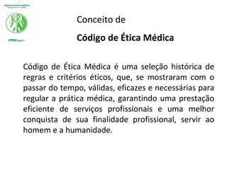 Conceito de
Código de Ética Médica
Código de Ética Médica é uma seleção histórica de
regras e critérios éticos, que, se mostraram com o
passar do tempo, válidas, eficazes e necessárias para
regular a prática médica, garantindo uma prestação
eficiente de serviços profissionais e uma melhor
conquista de sua finalidade profissional, servir ao
homem e a humanidade.
 