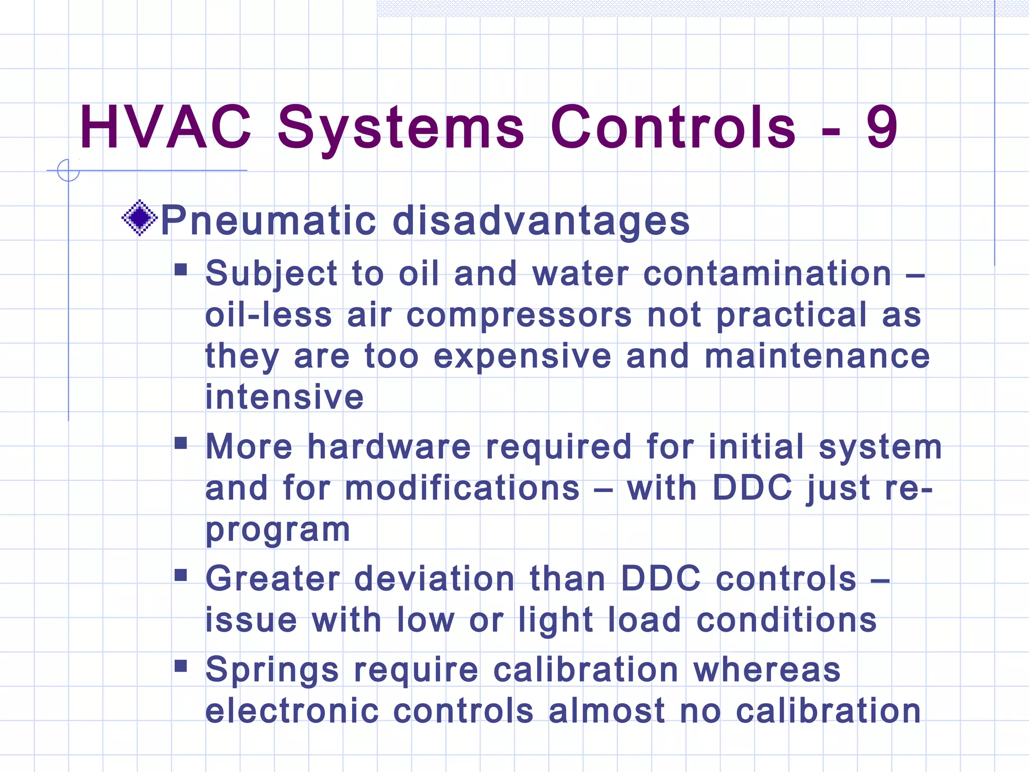 HVAC Systems Controls - 9
Pneumatic disadvantages
 Subject to oil and water contamination –
oil-less air compressors not practical as
they are too expensive and maintenance
intensive
 More hardware required for initial system
and for modifications – with DDC just re-
program
 Greater deviation than DDC controls –
issue with low or light load conditions
 Springs require calibration whereas
electronic controls almost no calibration
 