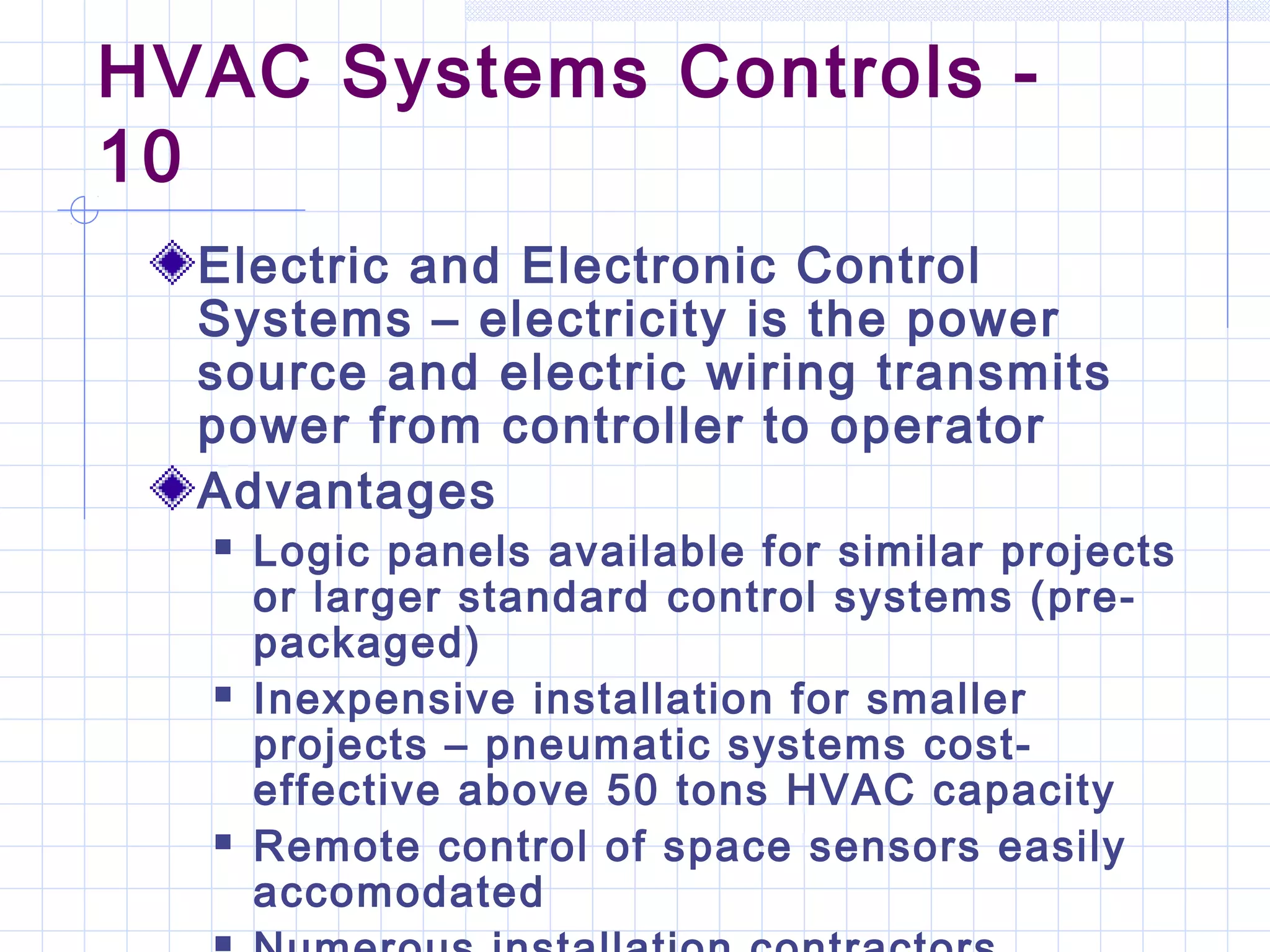 HVAC Systems Controls -
10
Electric and Electronic Control
Systems – electricity is the power
source and electric wiring transmits
power from controller to operator
Advantages
 Logic panels available for similar projects
or larger standard control systems (pre-
packaged)
 Inexpensive installation for smaller
projects – pneumatic systems cost-
effective above 50 tons HVAC capacity
 Remote control of space sensors easily
accomodated
 