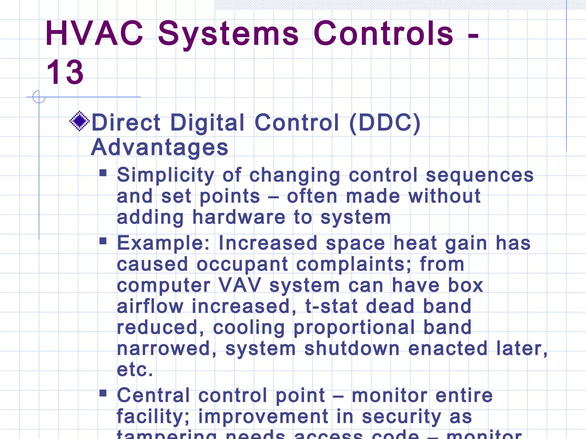 HVAC Systems Controls -
13
Direct Digital Control (DDC)
Advantages
 Simplicity of changing control sequences
and set points – often made without
adding hardware to system
 Example: Increased space heat gain has
caused occupant complaints; from
computer VAV system can have box
airflow increased, t-stat dead band
reduced, cooling proportional band
narrowed, system shutdown enacted later,
etc.
 Central control point – monitor entire
facility; improvement in security as
 