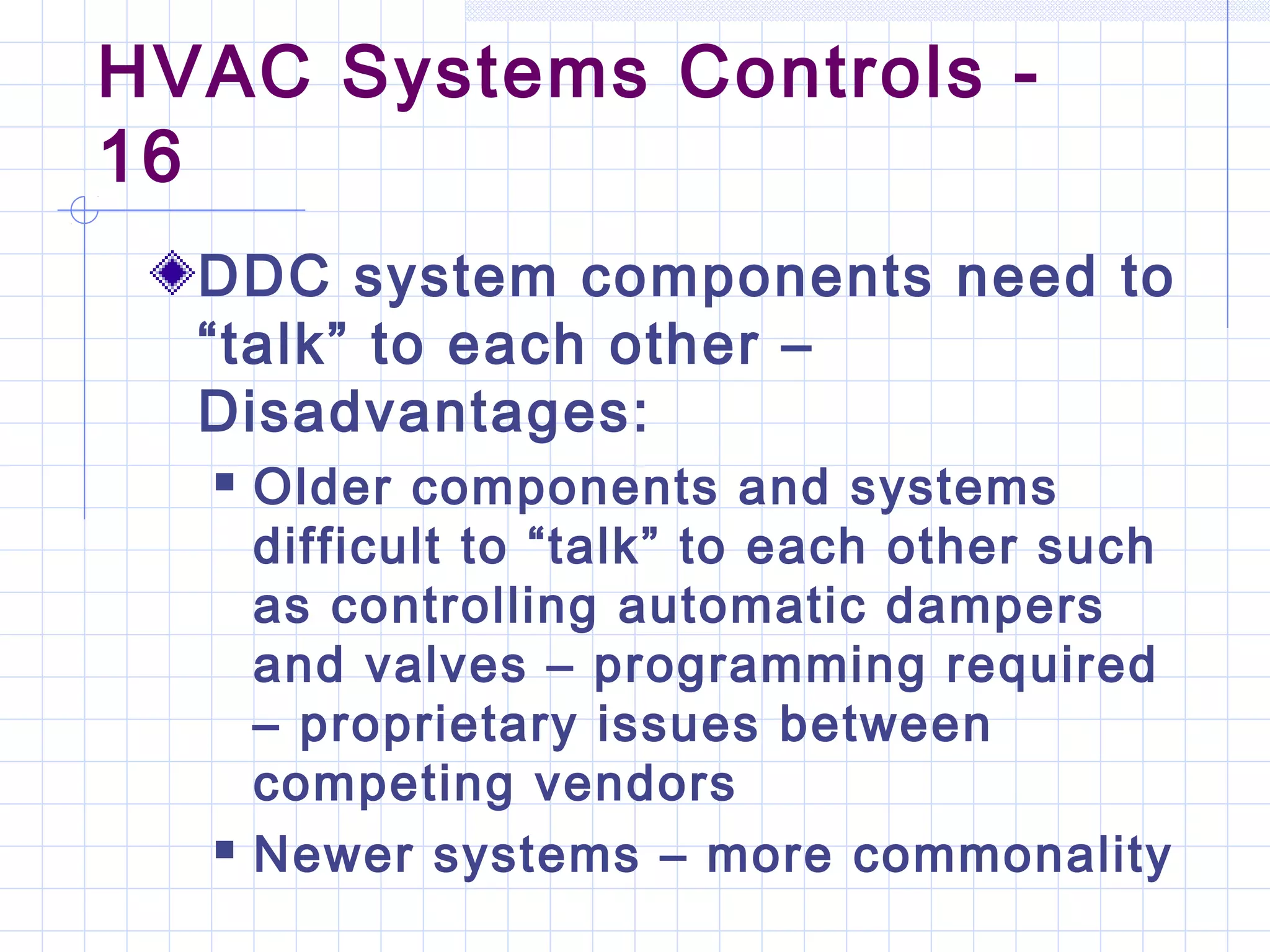 HVAC Systems Controls -
16
DDC system components need to
“talk” to each other –
Disadvantages:
 Older components and systems
difficult to “talk” to each other such
as controlling automatic dampers
and valves – programming required
– proprietary issues between
competing vendors
 Newer systems – more commonality
 