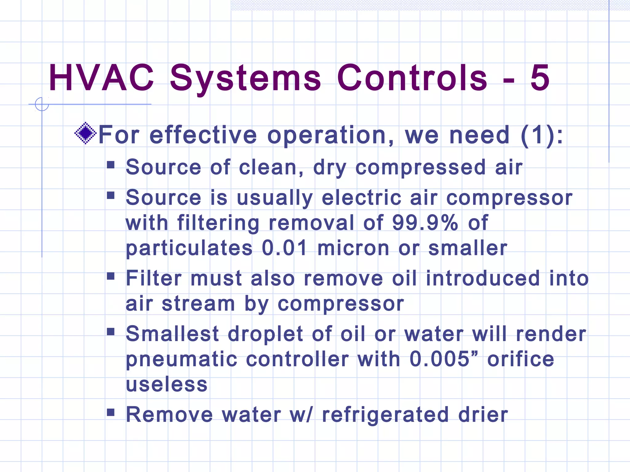 HVAC Systems Controls - 5
For effective operation, we need (1):
 Source of clean, dry compressed air
 Source is usually electric air compressor
with filtering removal of 99.9% of
particulates 0.01 micron or smaller
 Filter must also remove oil introduced into
air stream by compressor
 Smallest droplet of oil or water will render
pneumatic controller with 0.005” orifice
useless
 Remove water w/ refrigerated drier
 