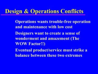 Design & Operations Conflicts
Operations wants trouble-free operation
and maintenance with low cost
Designers want to create a sense of
wonderment and amazement (The
WOW Factor!!)
Eventual product/service must strike a
balance between these two extremes
 