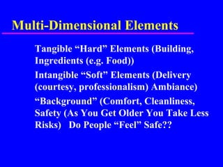 Multi-Dimensional Elements
Tangible “Hard” Elements (Building,
Ingredients (e.g. Food))
Intangible “Soft” Elements (Delivery
(courtesy, professionalism) Ambiance)
“Background” (Comfort, Cleanliness,
Safety (As You Get Older You Take Less
Risks) Do People “Feel” Safe??
 