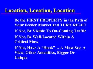 Location, Location, Location
Be the FIRST PROPERTY in the Path of
Your Feeder Market and TURN RIGHT
If Not, Be Visible To On-Coming Traffic
If Not, Be Well-Located Within A
Critical Mass
If Not, Have A “Hook”… A Must See, A
View, Other Amenities, Bigger Or
Unique
 