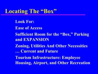 Locating The “Box”
Look For:
Ease of Access
Sufficient Room for the “Box,” Parking
and EXPANSION
Zoning, Utilities And Other Necessities
… Current and Future
Tourism Infrastructure: Employee
Housing, Airport, and Other Recreation
 