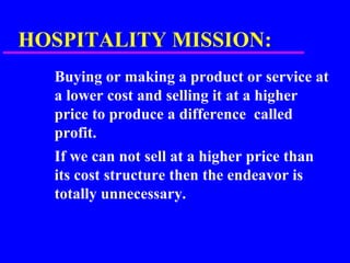 HOSPITALITY MISSION:
Buying or making a product or service at
a lower cost and selling it at a higher
price to produce a difference called
profit.
If we can not sell at a higher price than
its cost structure then the endeavor is
totally unnecessary.
 