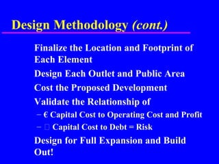 Design Methodology (cont.)
Finalize the Location and Footprint of
Each Element
Design Each Outlet and Public Area
Cost the Proposed Development
Validate the Relationship of
– € Capital Cost to Operating Cost and Profit
–  Capital Cost to Debt = Risk
Design for Full Expansion and Build
Out!
 