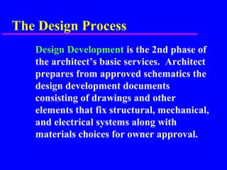 The Design Process
Design Development is the 2nd phase of
the architect’s basic services. Architect
prepares from approved schematics the
design development documents
consisting of drawings and other
elements that fix structural, mechanical,
and electrical systems along with
materials choices for owner approval.
 