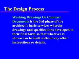 The Design Process
Working Drawings Or Contract
Documents is the 3rd phase of the
architect’s basic services wherein
drawings and specifications developed to
their final form so that whatever is
shown can be built without any other
instructions or details.
 