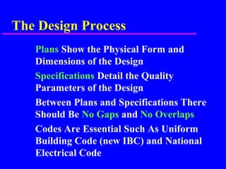 The Design Process
Plans Show the Physical Form and
Dimensions of the Design
Specifications Detail the Quality
Parameters of the Design
Between Plans and Specifications There
Should Be No Gaps and No Overlaps
Codes Are Essential Such As Uniform
Building Code (new IBC) and National
Electrical Code
 