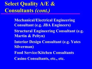 Select Quality A/E &
Consultants (cont.)
Mechanical/Electrical Engineering
Consultant (e.g. JBA Engineers)
Structural Engineering Consultant (e.g.
Martin & Peltyn)
Interior Design Consultant (e.g. Yates
Silverman)
Food Service/Kitchen Consultants
Casino Consultants, etc., etc.
 