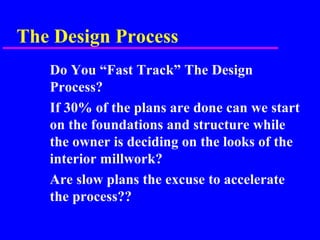 The Design Process
Do You “Fast Track” The Design
Process?
If 30% of the plans are done can we start
on the foundations and structure while
the owner is deciding on the looks of the
interior millwork?
Are slow plans the excuse to accelerate
the process??
 