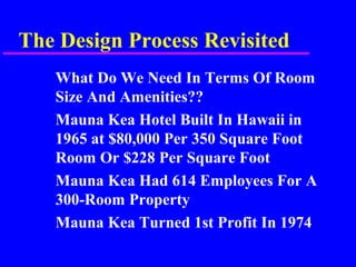 The Design Process Revisited
What Do We Need In Terms Of Room
Size And Amenities??
Mauna Kea Hotel Built In Hawaii in
1965 at $80,000 Per 350 Square Foot
Room Or $228 Per Square Foot
Mauna Kea Had 614 Employees For A
300-Room Property
Mauna Kea Turned 1st Profit In 1974
 